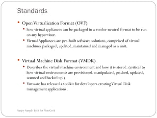 Standards Open Virtualization Format (OVF) how virtual appliances can be packaged in a vendor-neutral format to be run on any hypervisor.  Virtual Appliances are pre-built software solutions, comprised of virtual machines packaged, updated, maintained and managed as a unit.  Virtual Machine Disk Format (VMDK)  Describes the virtual machine environment and how it is stored. (critical to how virtual environments are provisioned, manipulated, patched, updated, scanned and backed up.) Vmware has released a toolkit for developers creating Virtual Disk management applications . Sanjoy Sanyal: Tech for Non Geek  
