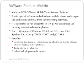 VMWare Product: Mobile  VMware MVP: VMware Mobile Virtualization Platform A thin layer of software embedded on a mobile phone to decouple the applications and data from the underlying hardware.  It is optimized to run efficiently on low power consuming and memory constrained mobile phones.  Currently supports Windows CE 5.0 and 6.0, Linux 2.6.x, Symbian 9.x, eCos, µITRON NORTi and µC/OS-II. Benefits : Accelerate time to market by  is reducing the effort in porting the software stack for multiple mobile platforms.  Easily migrate to richer Oss Allows multiple personas for the user.  Sanjoy Sanyal: Tech for Non Geek  