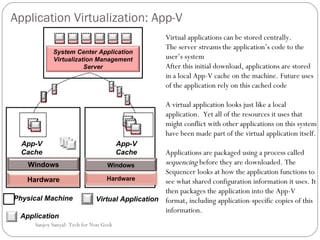 Application Virtualization: App-V Virtual applications can be stored centrally. The server  streams  the application’s code to the user’s system After this initial download, applications are stored in a local App-V cache on the machine. Future uses of the application rely on this cached code A virtual application looks just like a local application.  Yet all of the resources it uses that might conflict with other applications on this system have been made part of the virtual application itself.  Applications are packaged using a process called  sequencing  before they are downloaded. The Sequencer looks at how the application functions to see what shared configuration information it uses. It then packages the application into the App-V format, including application-specific copies of this information.  Sanjoy Sanyal: Tech for Non Geek App-V Cache System Center Application Virtualization Management Server Windows Hardware Windows Hardware Virtual Application Physical Machine Application App-V Cache 