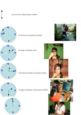je sors a la rue a douze heures et démie




          Je me arrive a ma maison a un heure




          Je mange a un heures et dix




          Je me brosse les dents a un heures et quart




          Je usage le ordinateur a deux heures et démie
 