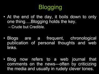 Blogging
• At the end of the day, it boils down to only
  one thing….Blogging holds the key.
  – Crude but Credible.

• Blogs are a frequent, chronological
  publication of personal thoughts and web
  links.

• Blog now refers to a web journal that
  comments on the news—often by criticizing
  the media and usually in rudely clever tones.
 
