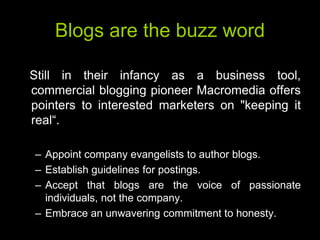 Blogs are the buzz word

Still in their infancy as a business tool,
commercial blogging pioneer Macromedia offers
pointers to interested marketers on "keeping it
real―.

– Appoint company evangelists to author blogs.
– Establish guidelines for postings.
– Accept that blogs are the voice of passionate
  individuals, not the company.
– Embrace an unwavering commitment to honesty.
 