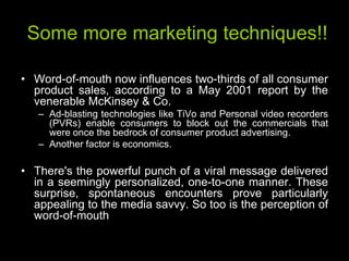 Some more marketing techniques!!

• Word-of-mouth now influences two-thirds of all consumer
  product sales, according to a May 2001 report by the
  venerable McKinsey & Co.
   – Ad-blasting technologies like TiVo and Personal video recorders
     (PVRs) enable consumers to block out the commercials that
     were once the bedrock of consumer product advertising.
   – Another factor is economics.

• There's the powerful punch of a viral message delivered
  in a seemingly personalized, one-to-one manner. These
  surprise, spontaneous encounters prove particularly
  appealing to the media savvy. So too is the perception of
  word-of-mouth
 