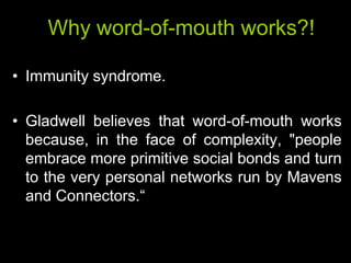 Why word-of-mouth works?!

• Immunity syndrome.

• Gladwell believes that word-of-mouth works
  because, in the face of complexity, "people
  embrace more primitive social bonds and turn
  to the very personal networks run by Mavens
  and Connectors.―
 