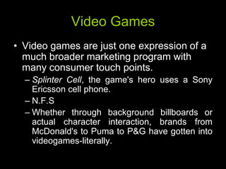 Video Games
• Video games are just one expression of a
  much broader marketing program with
  many consumer touch points.
  – Splinter Cell, the game's hero uses a Sony
    Ericsson cell phone.
  – N.F.S
  – Whether through background billboards or
    actual character interaction, brands from
    McDonald's to Puma to P&G have gotten into
    videogames-literally.
 