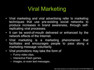 Viral Marketing
• Viral marketing and viral advertising refer to marketing
  techniques that use pre-existing social networks to
  produce increases in brand awareness, through self-
  replicating viral processes.
• It can be word-of-mouth delivered or enhanced by the
  network effects of the Internet.
• Viral marketing is a marketing phenomenon that
  facilitates and encourages people to pass along a
  marketing message voluntarily.
• Viral promotions may take the form of
   – Funny video clips,
   – Interactive Flash games,
   – Images, or even text messages.

                                      http://www.facebook.com/video/video.php?v=61641997789&ref=mf
 