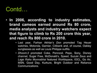 Contd…
• In 2006, according to industry estimates,
  brand cameos earned around Rs 80 crore,
  media analysts and industry watchers expect
  that figure to climb to Rs 200 crore this year,
  and reach Rs 800 crore in 2010.
     • Last year, Farhan Akhtar’s Don promoted Tag Heuer
       watches, Motorola, Garnier, Citibank and, of course, Oakley
       sunglasses as well as Louis Philippe outfits.
     • Dhoom:2 promoted Coke, Pennzoil, Pepe, Sony, Disney
       channel, Sugar Free, McDonald’s, Speed, Suzuki Zeus and
       Lage Raho Munnabhai featured Worldspace, IOCL, Go Air,
       MSN, Good Day, Kurkure, Bright Outdoor and Reliance
       Communications.
 