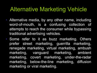 Alternative Marketing Vehicle
• Alternative media, by any other name, including
  word-of-mouth, is a confusing collection of
  attempts to reach the consumer while bypassing
  traditional advertising vehicles.
• Some refer to it as buzz marketing. Others
  prefer street marketing, guerrilla marketing,
  renegade marketing, virtual marketing, ambush
  marketing,     vanguard      marketing, ambient
  marketing, covert marketing, under-the-radar
  marketing, below-the-line marketing, diffusion
  marketing or viral marketing.
 