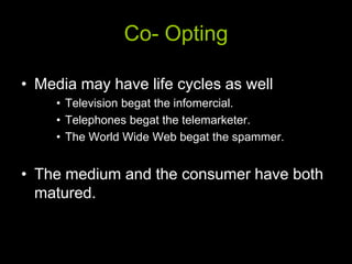 Co- Opting

• Media may have life cycles as well
     • Television begat the infomercial.
     • Telephones begat the telemarketer.
     • The World Wide Web begat the spammer.


• The medium and the consumer have both
  matured.
 