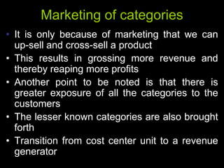 Marketing of categories
• It is only because of marketing that we can
  up-sell and cross-sell a product
• This results in grossing more revenue and
  thereby reaping more profits
• Another point to be noted is that there is
  greater exposure of all the categories to the
  customers
• The lesser known categories are also brought
  forth
• Transition from cost center unit to a revenue
  generator
 