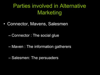 Parties involved in Alternative
              Marketing
• Connector, Mavens, Salesmen

  – Connector : The social glue

  – Maven : The information gatherers

  – Salesmen: The persuaders
 