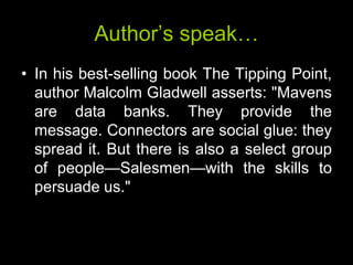 Author’s speak…
• In his best-selling book The Tipping Point,
  author Malcolm Gladwell asserts: "Mavens
  are data banks. They provide the
  message. Connectors are social glue: they
  spread it. But there is also a select group
  of people—Salesmen—with the skills to
  persuade us."
 