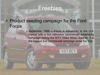 Freebies
• Product seeding campaign for the Ford
  Focus
         » September 1999 -- Focus is introduced to the U.S.
           market with a live television commercial advertising
           campaign during the MTV Video Music Awards. It is
           the biggest live commercial campaign since the '50s.
 