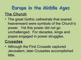 Europe in the Middle Ages The Church The great Gothic cathedrals that soared heavenward were symbols of the Church’s power.  Yet this power did not go unchallenged.  For decades, kings and popes engaged in power struggles. Crusades Although the First Crusade captured Jerusalem, later Crusades accomplished little. 