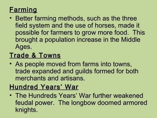 Farming Better farming methods, such as the three field system and the use of horses, made it possible for farmers to grow more food.  This brought a population increase in the Middle Ages. Trade & Towns As people moved from farms into towns, trade expanded and guilds formed for both merchants and artisans. Hundred Years’ War The Hundreds Years’ War further weakened feudal power.  The longbow doomed armored knights. 