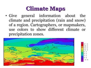 Climate Maps Give general information about the climate and precipitation (rain and snow) of a region. Cartographers, or mapmakers, use colors to show different climate or precipitation zones.  