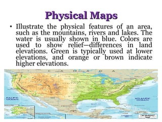Physical Maps Illustrate the physical features of an area, such as the mountains, rivers and lakes. The water is usually shown in blue. Colors are used to show relief—differences in land elevations. Green is typically used at lower elevations, and orange or brown indicate higher elevations. 