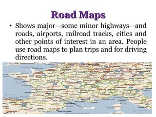 Road Maps Shows major—some minor highways—and roads, airports, railroad tracks, cities and other points of interest in an area. People use road maps to plan trips and for driving directions. 