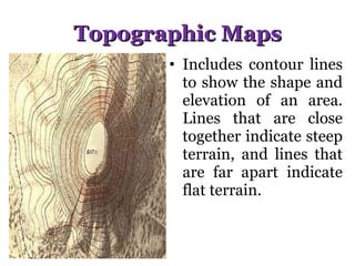 Topographic Maps Includes contour lines to show the shape and elevation of an area. Lines that are close together indicate steep terrain, and lines that are far apart indicate flat terrain. 