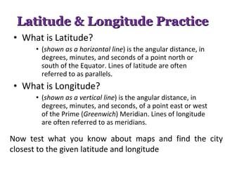 Latitude & Longitude Practice What is Latitude?  ( shown as a horizontal line ) is the angular distance, in degrees, minutes, and seconds of a point north or south of the Equator. Lines of latitude are often referred to as parallels. What is Longitude? ( shown as a vertical line ) is the angular distance, in degrees, minutes, and seconds, of a point east or west of the Prime ( Greenwich ) Meridian. Lines of longitude are often referred to as meridians.  Now test what you know about maps and find the city closest to the given latitude and longitude 