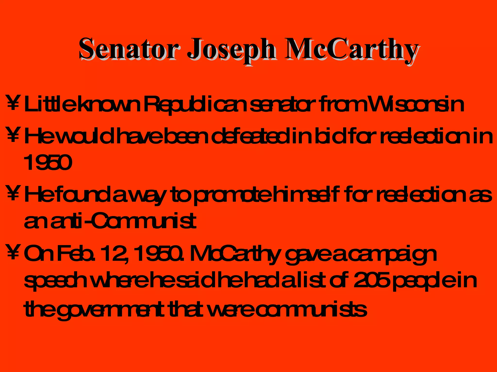 Senator Joseph McCarthy Little known Republican senator from Wisconsin He would have been defeated in bid for reelection in 1950 He found a way to promote himself for reelection as an anti-Communist On Feb. 12, 1950. McCarthy gave a campaign speech where he said he had a list of 205 people in the government that were communists   