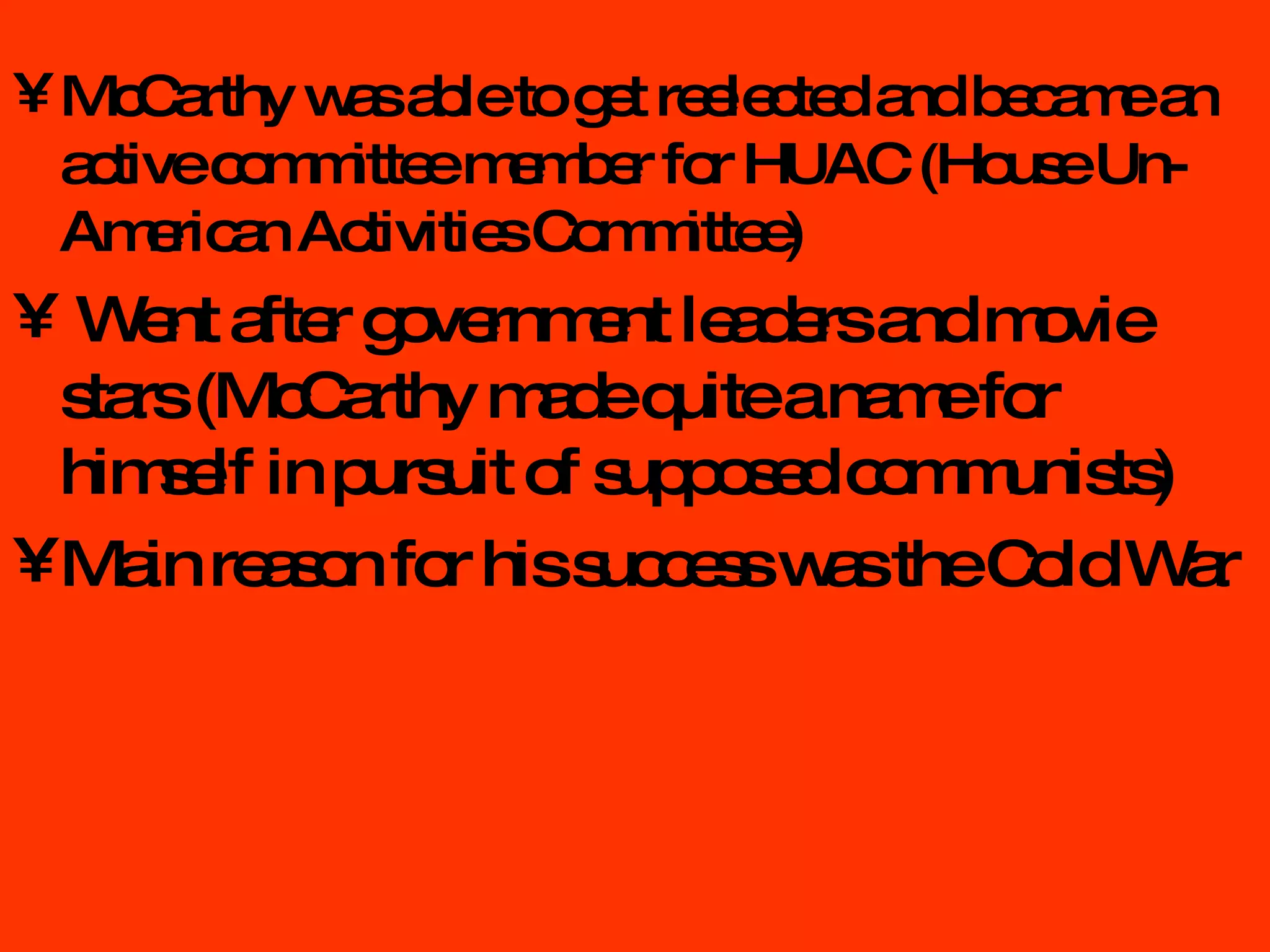 McCarthy was able to get reelected and became an active committee member for HUAC (House Un-American Activities Committee) Went after government leaders and movie stars (McCarthy made quite a name for himself in pursuit of supposed communists) Main reason for his success was the Cold War 