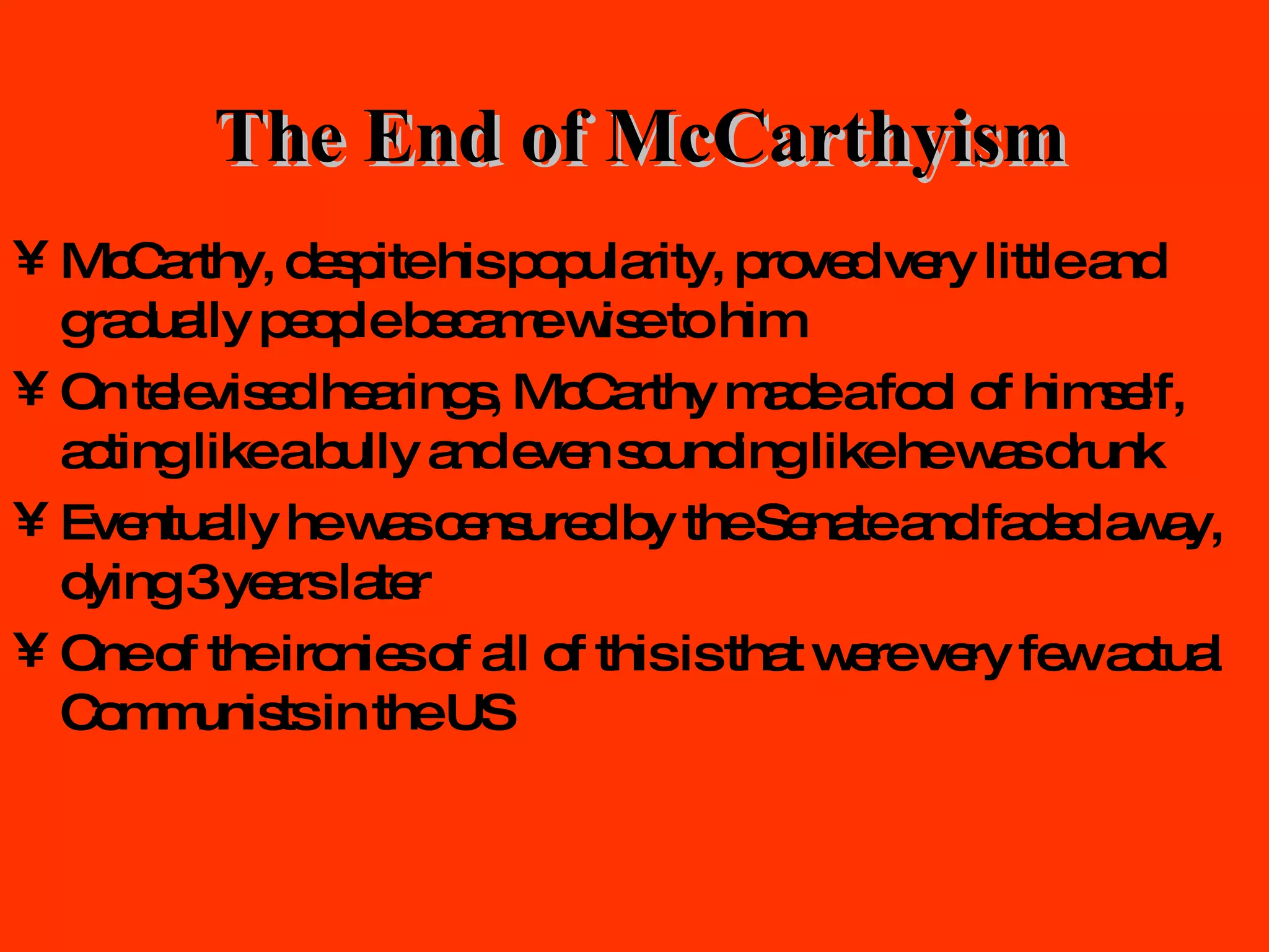 The End of McCarthyism McCarthy, despite his popularity, proved very little and gradually people became wise to him On televised hearings, McCarthy made a fool of himself, acting like a bully and even sounding like he was drunk Eventually he was censured by the Senate and faded away, dying 3 years later One of the ironies of all of this is that were very few actual Communists in the US 