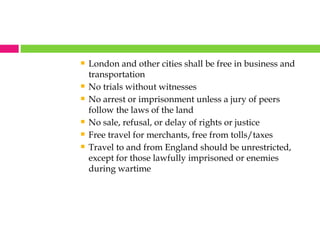 London and other cities shall be free in business and transportation No trials without witnesses No arrest or imprisonment unless a jury of peers follow the laws of the land No sale, refusal, or delay of rights or justice Free travel for merchants, free from tolls/taxes Travel to and from England should be unrestricted, except for those lawfully imprisoned or enemies during wartime 