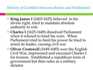 History of Conflicts between Rulers and Parliament King James I  (1603-1625) believed  in his divine right, tried to maintain absolute authority to rule Charles I  (1625-1649) dissolved Parliament when it refused to fund his wars.  When Parliament tried to limit his power he tried to arrest its leader, causing civil war Oliver Cromwell  (1649-1685) won the English Civil War, imprisoned and executed Charles I for treason.  Established a republican form of government but then rules as a military dictator 