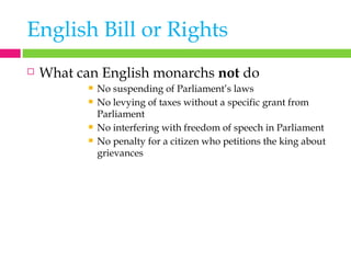 English Bill or Rights What can English monarchs  not  do No suspending of Parliament’s laws No levying of taxes without a specific grant from Parliament No interfering with freedom of speech in Parliament No penalty for a citizen who petitions the king about grievances 