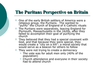 The Puritans Perspective on Britain One of the early British settlers of America were a religious group, the Puritans.  The wanted to “purify” the Church of England of it Catholic rituals The Puritans were separatists, leaving England for Plymouth, Massachusetts in the 1620s, after they failed to accomplish their goal of purifying the church They believed that they had a special covenant with God, and that because they were special, they would create a “city on a hill”: a moral society that would serve as a beacon for others to follow  They were not trying to create a democracy The vote was for adult men only (40% of the population) Church attendance and everyone in their society had to attend church 