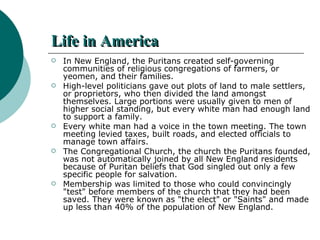 Life in America In New England, the Puritans created self-governing communities of religious congregations of farmers, or yeomen, and their families.  High-level politicians gave out plots of land to male settlers, or proprietors, who then divided the land amongst themselves. Large portions were usually given to men of higher social standing, but every white man had enough land to support a family.  Every white man had a voice in the town meeting. The town meeting levied taxes, built roads, and elected officials to manage town affairs. The Congregational Church, the church the Puritans founded, was not automatically joined by all New England residents because of Puritan beliefs that God singled out only a few specific people for salvation.  Membership was limited to those who could convincingly "test" before members of the church that they had been saved. They were known as "the elect" or "Saints" and made up less than 40% of the population of New England. 