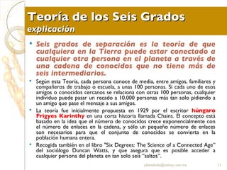 Teoría de los Seis Grados explicación Seis grados de separación es la teoría de que cualquiera en la Tierra puede estar conectado a cualquier otra persona en el planeta a través de una cadena de conocidos que no tiene más de seis intermediarios.  Según esta Teoría, cada persona conoce de media, entre amigos, familiares y compañeros de trabajo o escuela, a unas 100 personas. Si cada uno de esos amigos o conocidos cercanos se relaciona con otras 100 personas, cualquier individuo puede pasar un recado a 10.000 personas más tan solo pidiendo a un amigo que pase el mensaje a sus amigos. La teoría fue inicialmente propuesta en 1929 por el escritor  húngaro Frigyes Karinthy  en una corta historia llamada Chains. El concepto está basado en la idea que el número de conocidos crece exponencialmente con el número de enlaces en la cadena, y sólo un pequeño número de enlaces son necesarios para que el conjunto de conocidos se convierta en la población humana entera. Recogida también en el libro "Six Degrees: The Science of a Connected Age” del sociólogo Duncan Watts, y que asegura que es posible acceder a cualquier persona del planeta en tan solo seis “saltos”. [email_address] 