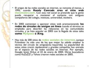 El origen de las redes sociales en internet, se remonta al menos, a 1995, cuando  Randy Conrads crea el sitio web  classmates.com .  Con esta red social se pretende que la gente pueda recuperar o mantener el contacto con antiguos compañeros del colegio, instituto, universidad, etcétera. En 2002 comienzan a aparecer sitios web promocionando  las redes de círculos de amigos en línea  cuando el término se empleaba para describir las relaciones en las comunidades virtuales, y se hizo popular en 2003 con la llegada de sitios tales  como  MySpace  o Xing.  Hay más de 200 sitios de  redes sociales de  internet , aunque Friendster ha sido uno de los que mejor ha sabido emplear la técnica del círculo de amigos[cita requerida]. La popularidad de estos sitios creció rápidamente y grandes compañías han entrado en el espacio de las redes sociales en Internet. Por ejemplo, Google lanzó Orkut el 22 de enero de 2004. Otros buscadores como KaZaZZ! y Yahoo crearon redes sociales en 2005. [email_address] 