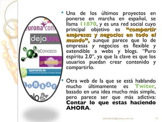 Una de los últimos proyectos en ponerse en marcha en español, se llama  11870 , y es una red social cuyo principal objetivo es  “ compartir empresas y negocios en todo el mundo ”,   aunque parece que lo de empresas y negocios es flexible y extendible a webs y blogs. “Puro espíritu 2.0″, ya que la clave es que los usuarios puedan crear contenido y compartirlo. Otra web de la que se está hablando mucho últimamente es  Twiter , basado en una idea mucho más simple, pero parece ser que más adictiva:  Contar lo que estas haciendo AHORA . [email_address] 