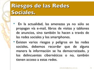 Riesgos de las Redes Sociales. En la actualidad, las amenazas ya no sólo se propagan vía e-mail, libros de visitas y tablones de anuncios, sino también lo hacen a través de las redes sociales y los smartphones.  Existen varios riesgos y peligros en las redes sociales, debemos recordar que de alguna manera la información se ha democratizado, y los delincuentes cibernéticos o no, también tienen acceso a estas redes. [email_address] 