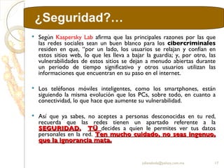Según  Kaspersky Lab  afirma que las principales razones por las que las redes sociales sean un buen blanco para los  cibercriminales  residen en que, “por un lado, los usuarios se relajan y confían en estos sitios web, lo que les lleva a bajar la guardia; y, por otro, las vulnerabilidades de estos sitios se dejan a menudo abiertas durante un periodo de tiempo significativo y otros usuarios utilizan las informaciones que encuentran en su paso en el internet. Los teléfonos móviles inteligentes, como los smartphones, están siguiendo la misma evolución que los PCs, sobre todo, en cuanto a conectividad, lo que hace que aumente su vulnerabilidad.  Así que ya sabes, no aceptes a personas desconocidas en tu red, recuerda que las redes tienen un apartado referente a la  SEGURIDAD.   TÜ  decides a quien le permites ver tus datos personales en la red.  Ten mucho cuidado, no seas ingenuo, que la ignorancia mata. [email_address] ¿Seguridad?… 