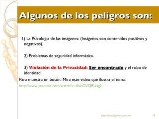 Algunos de los peligros son: 1) La Psicología de las imágenes: (Imágenes con contenidos positivos y negativos). 2) Problemas de seguridad informática. 3)  Violación de la Privacidad:   Ser encontrado  y el robo de identidad. Para muestra un botón: Mira este video que ilustra el tema. http:// www.youtube.com / watch?v = XkoGVQRUxgk [email_address] 
