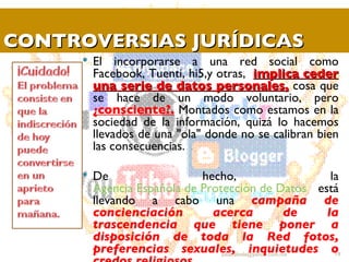 CONTROVERSIAS JURÍDICAS El incorporarse a una red social como Facebook, Tuenti, hi5,y otras,  implica ceder una serie de datos personales,  cosa que se hace de un modo voluntario, pero  ¿consciente?.  Montados como estamos en la sociedad de la información, quizá lo hacemos llevados de una "ola" donde no se calibran bien las consecuencias. De hecho, la  Agencia Española de Protección de Datos  está llevando a cabo una  campaña de concienciación acerca de la trascendencia que tiene poner a disposición de toda la Red fotos, preferencias sexuales, inquietudes o credos religiosos. [email_address] 