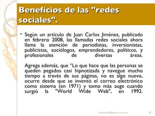 Beneficios de las "redes sociales". Según un artículo de Juan Carlos Jiménez, publicado en febrero 2008, las llamadas redes sociales ahora llama la atención de periodistas, inversionistas, publicistas, sociólogos, emprendedores, políticos, y profesionales de diversas áreas. Agrega además, que “Lo que hace que las personas se queden pegados casi hipnotizada y navegue mucho tiempo a través de sus páginas, no es algo nuevo, ocurre desde que se inventó el correo electrónico como sistema (en 1971) y tomo más auge cuando surgió la "World Wide Web", en 1992. [email_address] 