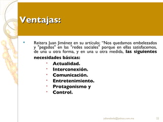 Ventajas: Reitera Juan Jiménez en su artículo; “Nos quedamos embelezados y "pegados" en las "redes sociales" porque en ellas satisfacemos, de una u otra forma, y en una u otra medida,  las siguientes necesidades básicas:   Actualidad.  Interconexión.  Comunicación.  Entretenimiento.  Protagonismo y  Control. [email_address] 