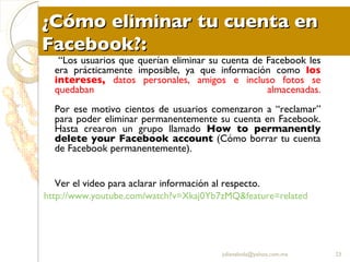 ¿Cómo eliminar tu cuenta en Facebook?: “ Los usuarios que querían eliminar su cuenta de Facebook les era prácticamente imposible, ya que información como  los intereses,   datos personales, amigos e incluso fotos se quedaban almacenadas. Por ese motivo cientos de usuarios comenzaron a “reclamar” para poder eliminar permanentemente su cuenta en Facebook. Hasta crearon un grupo llamado  How to permanently delete your Facebook account  (Cómo borrar tu cuenta de Facebook permanentemente). Ver el video para aclarar información al respecto. http:// www.youtube.com / watch?v = Xkaj0Yb7zMQ & feature = related [email_address] 
