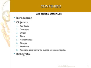 CONTENIDO LAS REDES SOCIALES Introducción Objetivos Red Social Concepto Origen Tipos  Herramientas Riesgos Beneficios Requisito para borrar tu cuenta en una red social. Bibliografía. [email_address] 