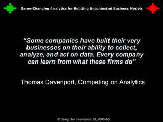 “ Some companies have built their very businesses on their ability to collect, analyze, and act on data. Every company can learn from what these firms do” Thomas Davenport, Competing on Analytics © Design for Innovation Ltd, 2008-10  3 Game-Changing Analytics for Building Uncontested Business Models 