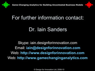 For further information contact: Dr. Iain Sanders Skype: iain.designforinnovation.com Email:  [email_address] Web:  http://www.designforinnovation.com Web:  http://www.gamechanginganalytics.com © Design for Innovation Ltd, 2008-10  35 Game-Changing Analytics for Building Uncontested Business Models 