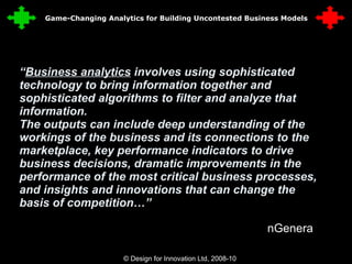 “ Business analytics  involves using sophisticated technology to bring information together and sophisticated algorithms to filter and analyze that information. The outputs can include deep understanding of the workings of the business and its connections to the marketplace, key performance indicators to drive business decisions, dramatic improvements in the performance of the most critical business processes, and insights and innovations that can change the basis of competition…” nGenera © Design for Innovation Ltd, 2008-10  4 Game-Changing Analytics for Building Uncontested Business Models 