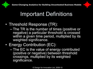 Important Definitions Threshold Response (TR): The TR is the number of times (positive or negative) a particular threshold is crossed within a given time period, multiplied by its weighted significance. Energy Contribution (EC): The EC is the value of energy contributed (positive or negative) between threshold crossings, multiplied by its weighted significance. © Design for Innovation Ltd, 2008-10  6 Game-Changing Analytics for Building Uncontested Business Models 