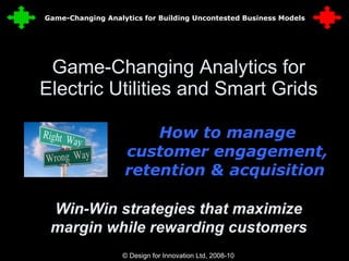 Game-Changing Analytics for Electric Utilities and Smart Grids How to manage customer engagement, retention & acquisition  © Design for Innovation Ltd, 2008-10  1 Win-Win strategies that maximize margin while rewarding customers Game-Changing Analytics for Building Uncontested Business Models 