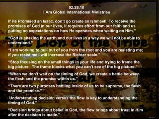 02.28.10 I Am Global International Ministries If He Promised an Isaac, don’t go create an Ishmael!  To receive the promises of God in our lives, it requires effort from our faith and us putting no expectations on how He operates when waiting on Him.”  “ God is shaking the earth and our lives in a way we will not be able to understand.” “ I am working to pull out of you from the root and you are resisting me; if you resist me I will increase the Richter scale.” “ Stop focusing on the small things in your life and trying to frame the big picture.  The frame blocks what you can’t see of the big picture.” “ When we don’t wait on the timing of God, we create a battle between the flesh and the promise within us.” “ There are two purposes battling inside of us to be supreme, the flesh and the promise.” Understanding decision versus the flow is key to understanding the timing of God.” “ Decision brings about belief in God, the flow brings about trust in Him after the decision is made.” 