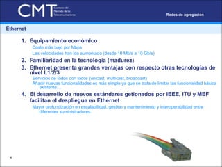 Ethernet Equipamiento económico Coste más bajo por Mbps Las velocidades han ido aumentado (desde 10 Mb/s a 10 Gb/s) Familiaridad en la tecnología (madurez) Ethernet presenta grandes ventajas con respecto otras tecnologías de nivel L1/2/3 Servicios de todos con todos (unicast, multicast, broadcast)  Añadir nuevas funcionalidades es más simple ya que se trata de limitar las funcionalidad básica existente… El desarrollo de nuevos estándares getionados por IEEE, ITU y MEF facilitan el despliegue en Ethernet  Mayor profundización en escalabilidad, gestión y mantenimiento y interoperabilidad entre diferentes suministradores.  Redes de agregación 